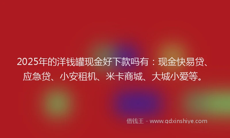 2025年的洋钱罐现金好下款吗有：现金快易贷、应急贷、小安租机、米卡商城、大城小爱等。