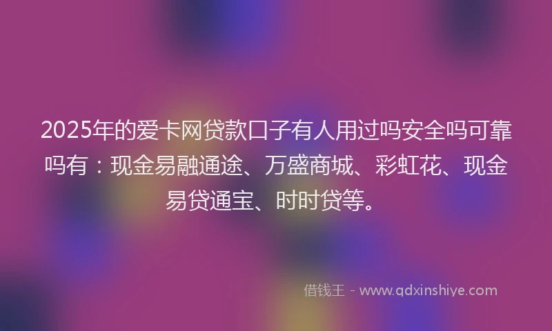 2025年的爱卡网贷款口子有人用过吗安全吗可靠吗有：现金易融通途、万盛商城、彩虹花、现金易贷通宝、时时贷等。