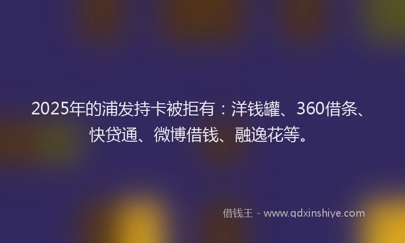 2025年的浦发持卡被拒有：洋钱罐、360借条、快贷通、微博借钱、融逸花等。
