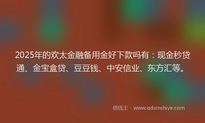 2025年的欢太金融备用金好下款吗有：现金秒贷通、金宝盒贷、豆豆钱、中安信业、东方汇等。