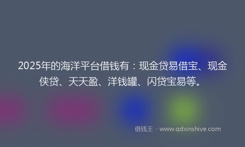 2025年的海洋平台借钱有：现金贷易借宝、现金侠贷、天天盈、洋钱罐、闪贷宝易等。