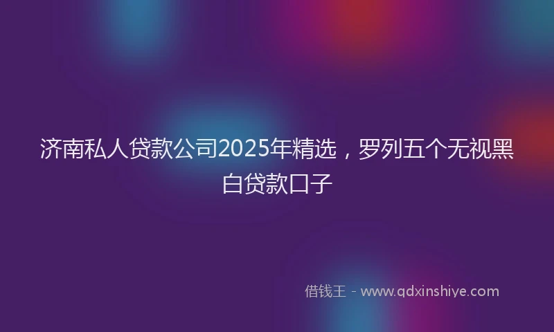 济南私人贷款公司2025年精选，罗列五个无视黑白贷款口子