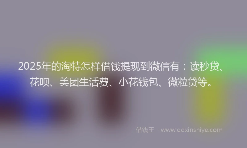 2025年的淘特怎样借钱提现到微信有：读秒贷、花呗、美团生活费、小花钱包、微粒贷等。