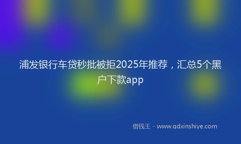 浦发银行车贷秒批被拒2025年推荐，汇总5个黑户下款app