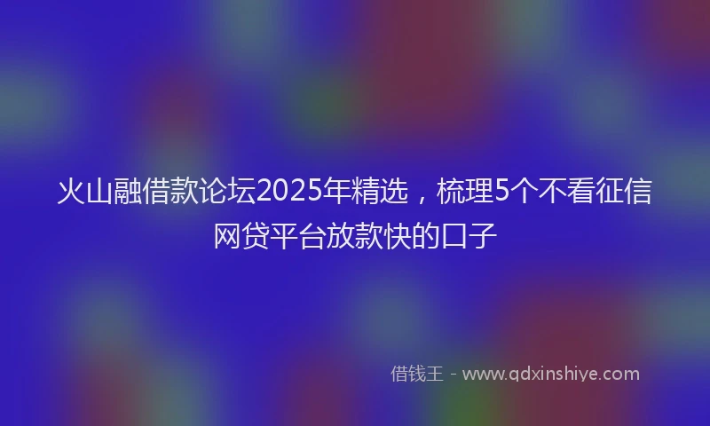 火山融借款论坛2025年精选，梳理5个不看征信网贷平台放款快的口子