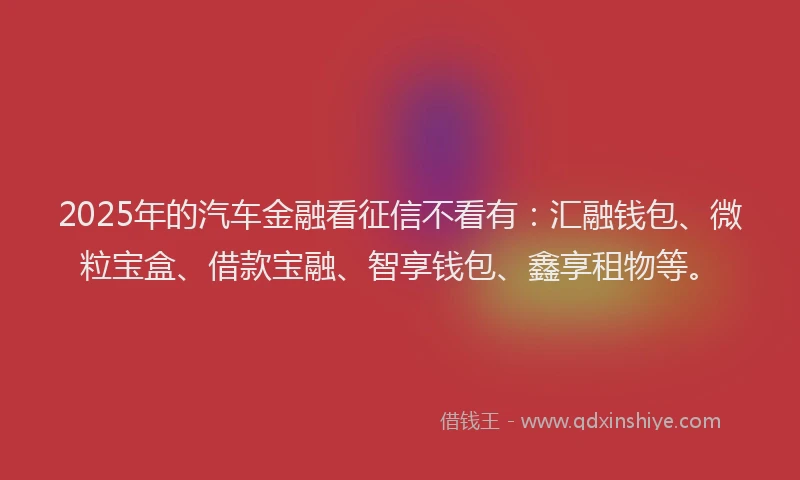 2025年的汽车金融看征信不看有：汇融钱包、微粒宝盒、借款宝融、智享钱包、鑫享租物等。