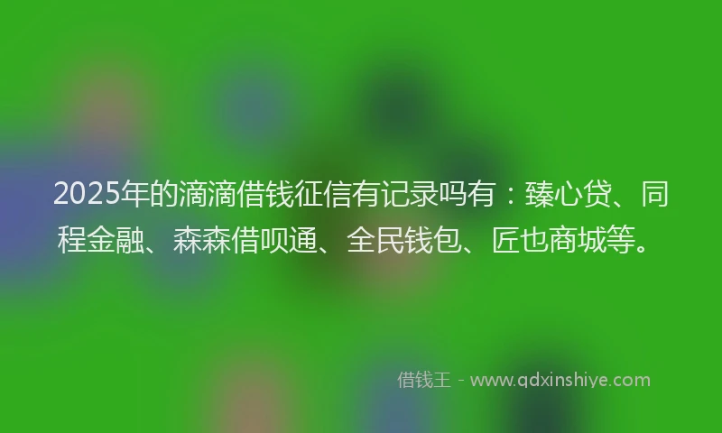 2025年的滴滴借钱征信有记录吗有：臻心贷、同程金融、森森借呗通、全民钱包、匠也商城等。