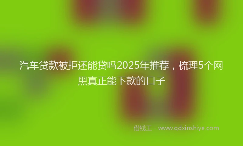 汽车贷款被拒还能贷吗2025年推荐，梳理5个网黑真正能下款的口子