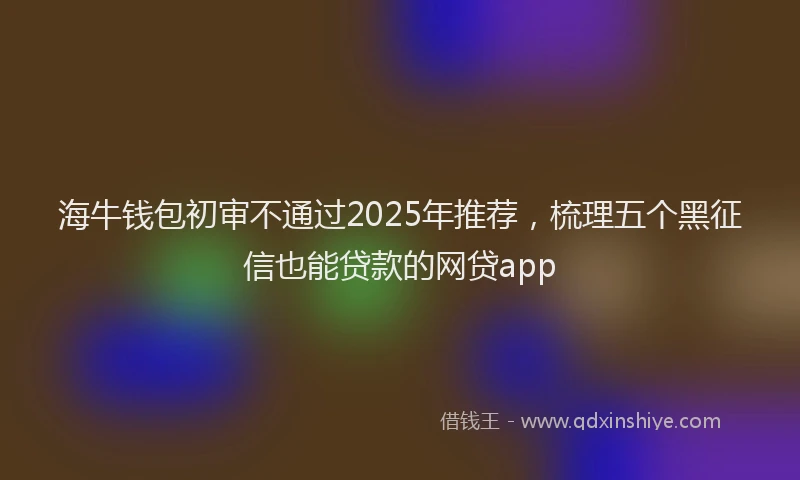 海牛钱包初审不通过2025年推荐，梳理五个黑征信也能贷款的网贷app