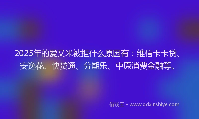 2025年的爱又米被拒什么原因有：维信卡卡贷、安逸花、快贷通、分期乐、中原消费金融等。