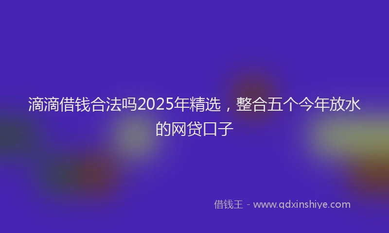 滴滴借钱合法吗2025年精选，整合五个今年放水的网贷口子