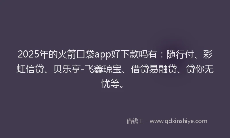2025年的火箭口袋app好下款吗有：随行付、彩虹信贷、贝乐享-飞鑫琼宝、借贷易融贷、贷你无忧等。