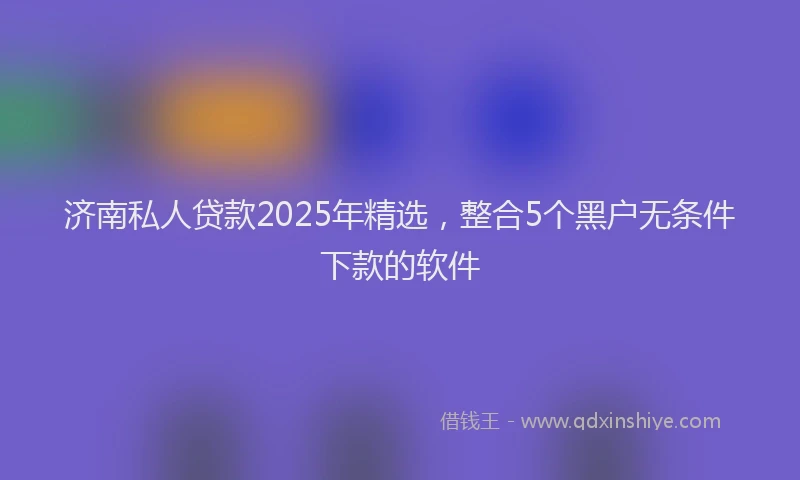 济南私人贷款2025年精选，整合5个黑户无条件下款的软件