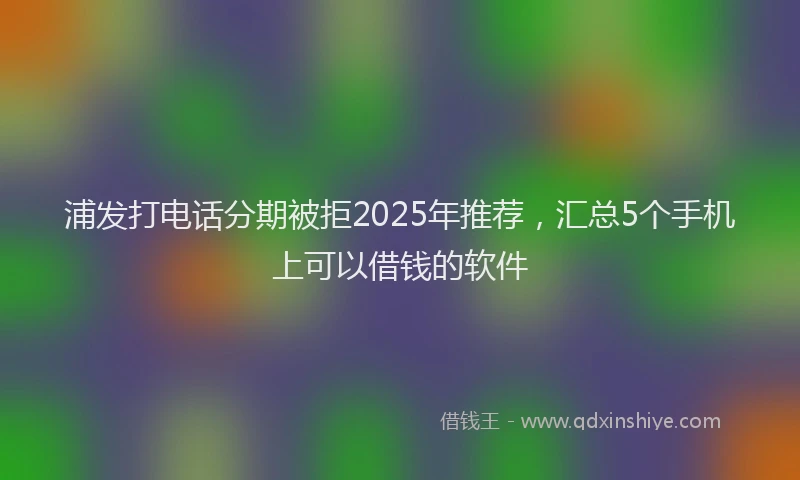 浦发打电话分期被拒2025年推荐，汇总5个手机上可以借钱的软件