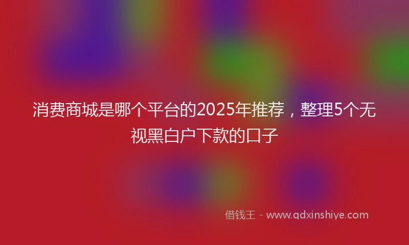 消费商城是哪个平台的2025年推荐，整理5个无视黑白户下款的口子