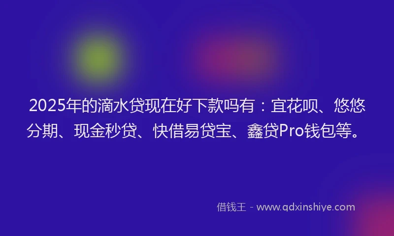 2025年的滴水贷现在好下款吗有：宜花呗、悠悠分期、现金秒贷、快借易贷宝、鑫贷Pro钱包等。