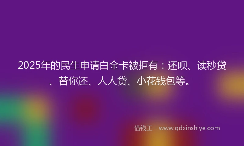 2025年的民生申请白金卡被拒有：还呗、读秒贷、替你还、人人贷、小花钱包等。
