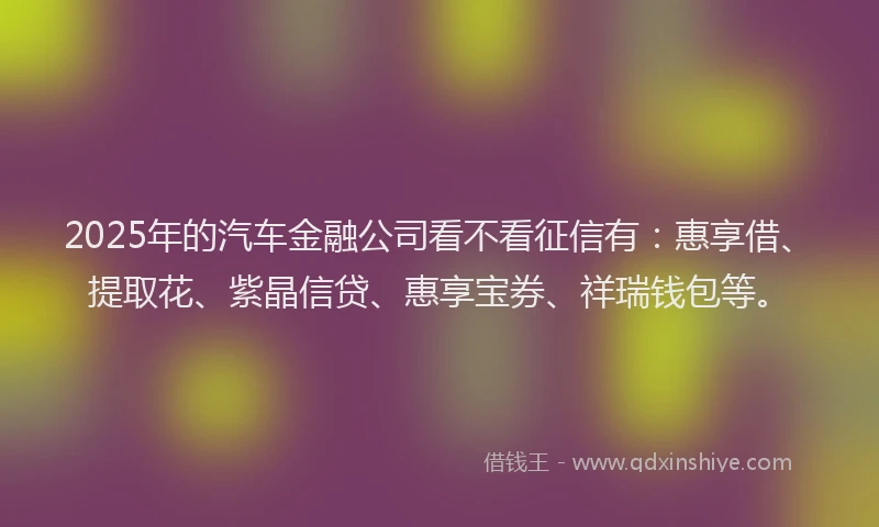 2025年的汽车金融公司看不看征信有：惠享借、提取花、紫晶信贷、惠享宝券、祥瑞钱包等。