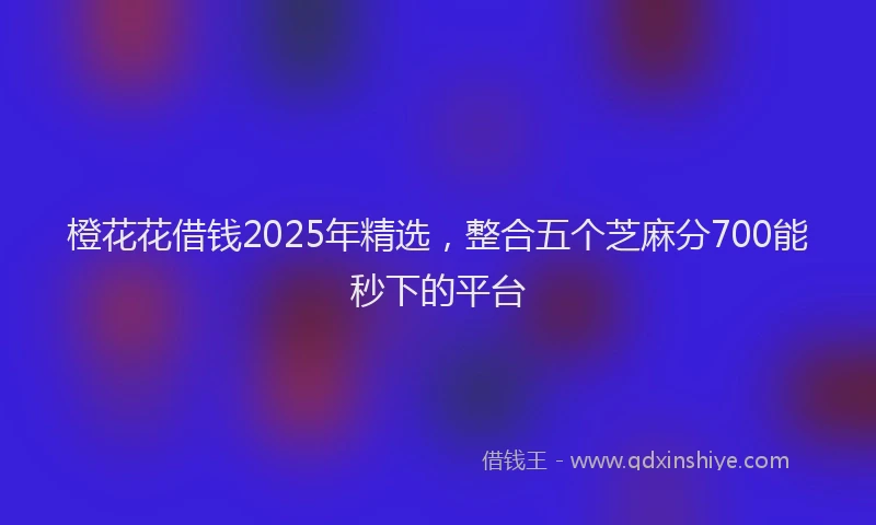 橙花花借钱2025年精选，整合五个芝麻分700能秒下的平台