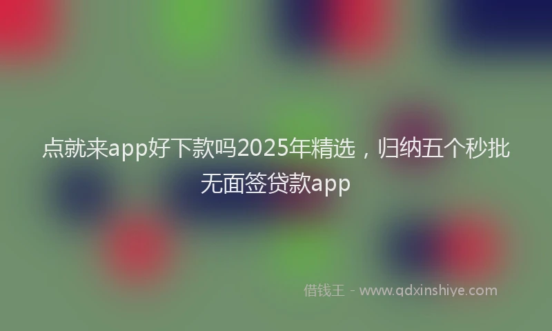 点就来app好下款吗2025年精选，归纳五个秒批无面签贷款app