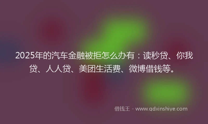 2025年的汽车金融被拒怎么办有：读秒贷、你我贷、人人贷、美团生活费、微博借钱等。
