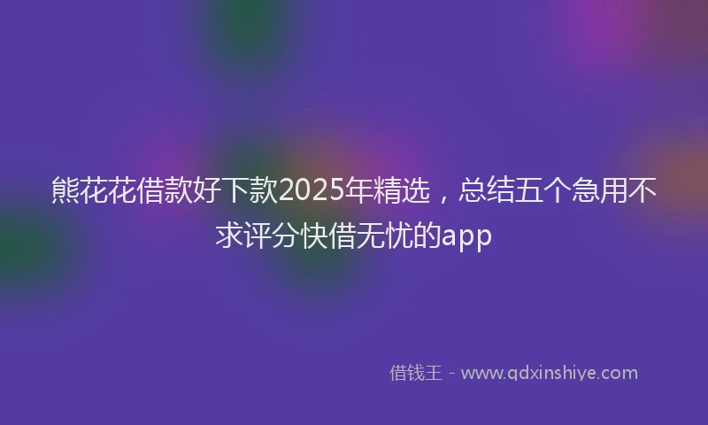 熊花花借款好下款2025年精选，总结五个急用不求评分快借无忧的app