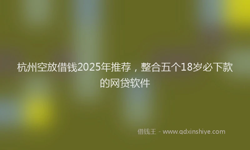 杭州空放借钱2025年推荐，整合五个18岁必下款的网贷软件