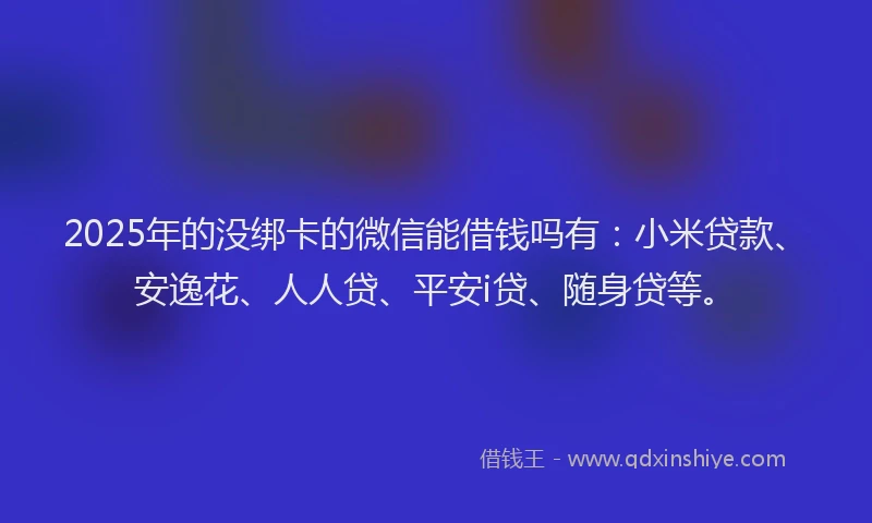2025年的没绑卡的微信能借钱吗有：小米贷款、安逸花、人人贷、平安i贷、随身贷等。