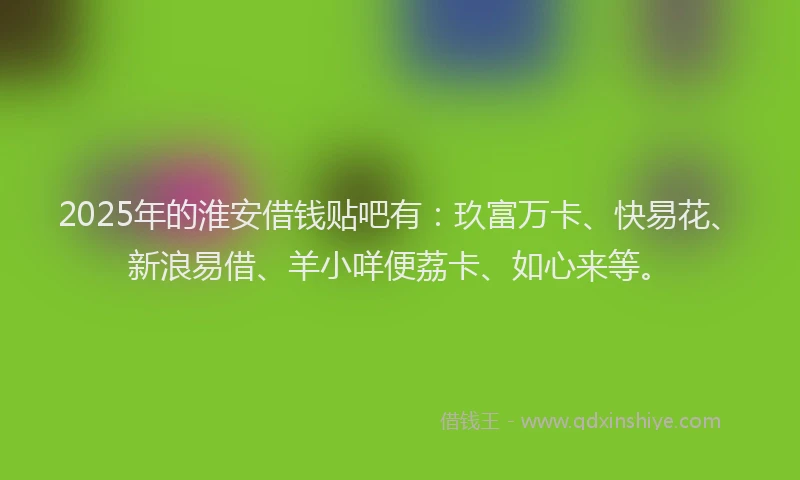 2025年的淮安借钱贴吧有：玖富万卡、快易花、新浪易借、羊小咩便荔卡、如心来等。