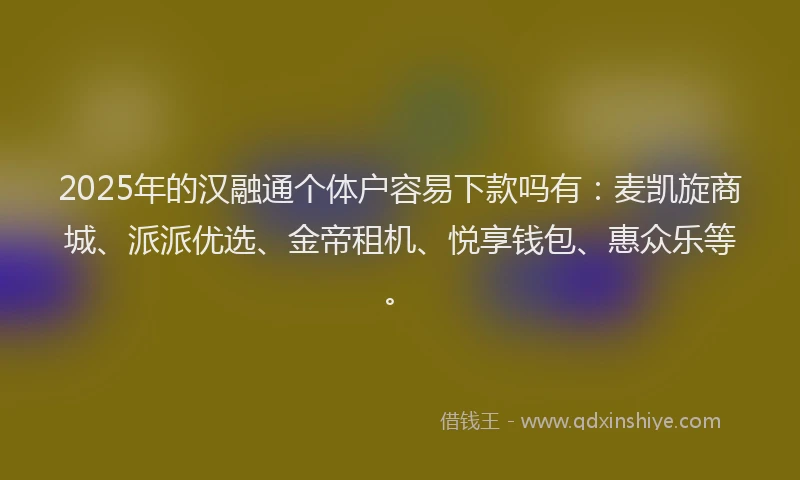 2025年的汉融通个体户容易下款吗有：麦凯旋商城、派派优选、金帝租机、悦享钱包、惠众乐等。