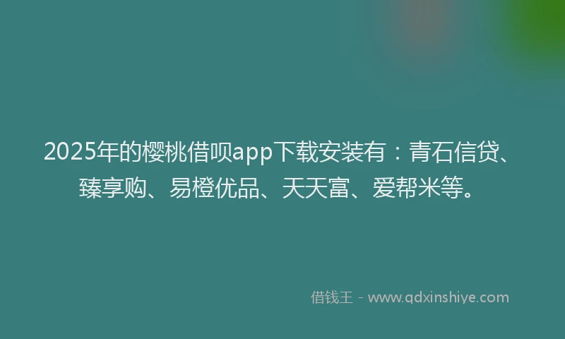 2025年的樱桃借呗app下载安装有：青石信贷、臻享购、易橙优品、天天富、爱帮米等。