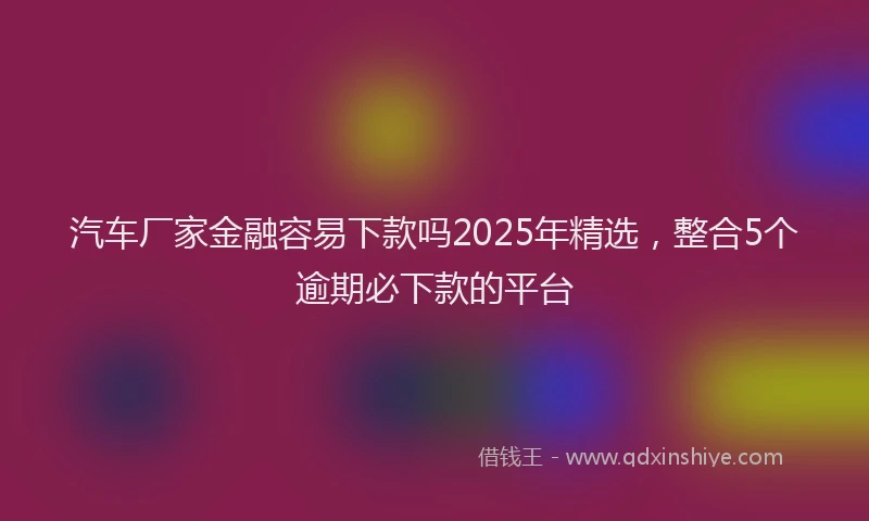 汽车厂家金融容易下款吗2025年精选，整合5个逾期必下款的平台