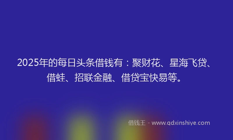 2025年的每日头条借钱有：聚财花、星海飞贷、借蛙、招联金融、借贷宝快易等。