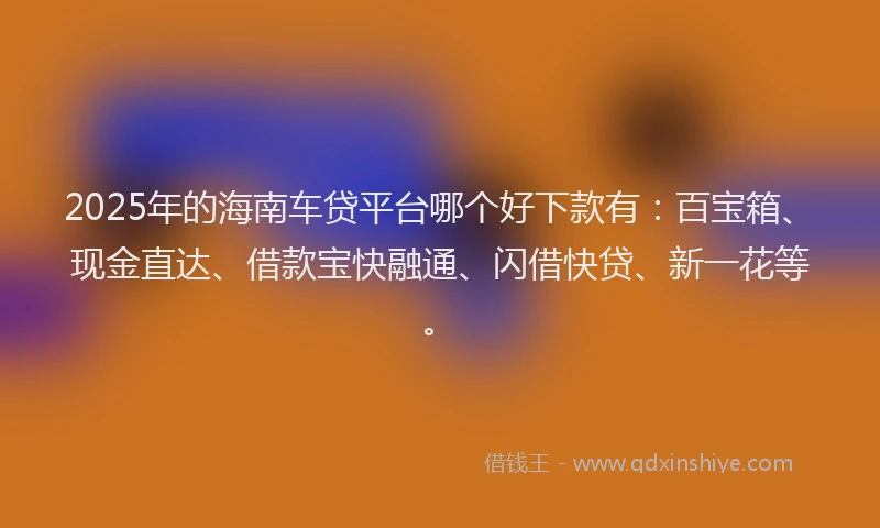 2025年的海南车贷平台哪个好下款有：百宝箱、现金直达、借款宝快融通、闪借快贷、新一花等。