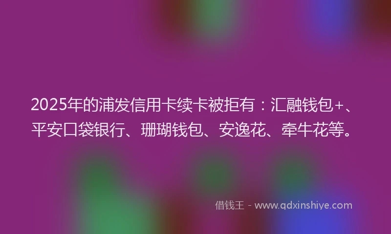2025年的浦发信用卡续卡被拒有：汇融钱包+、平安口袋银行、珊瑚钱包、安逸花、牵牛花等。