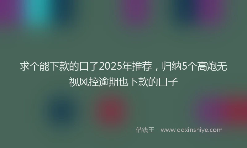 求个能下款的口子2025年推荐，归纳5个高炮无视风控逾期也下款的口子