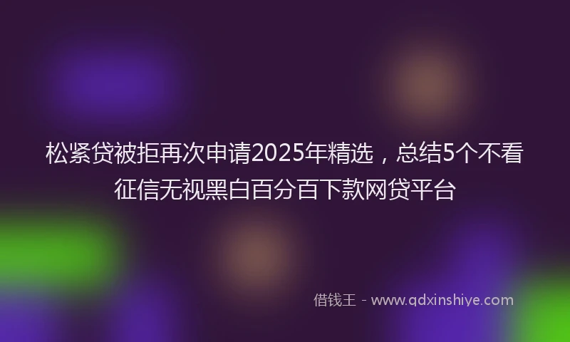 松紧贷被拒再次申请2025年精选，总结5个不看征信无视黑白百分百下款网贷平台