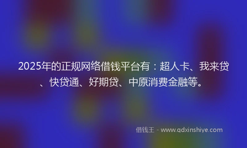 2025年的正规网络借钱平台有：超人卡、我来贷、快贷通、好期贷、中原消费金融等。