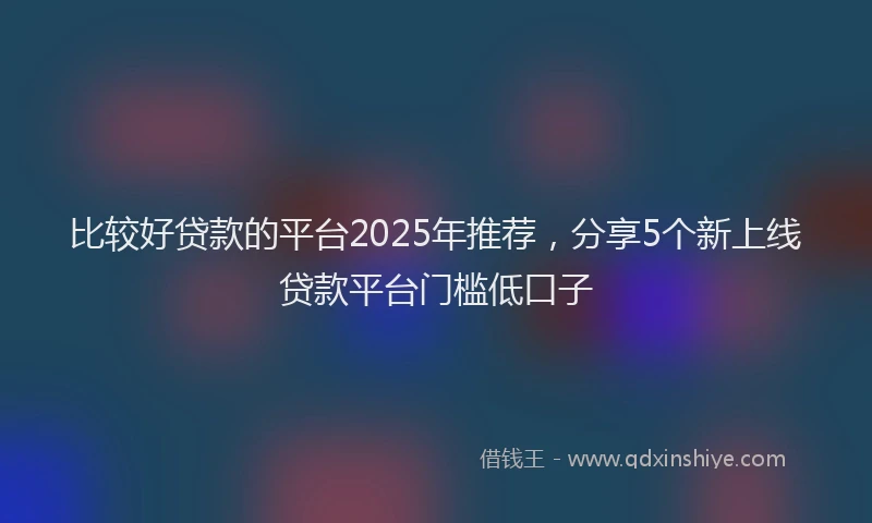 比较好贷款的平台2025年推荐，分享5个新上线贷款平台门槛低口子