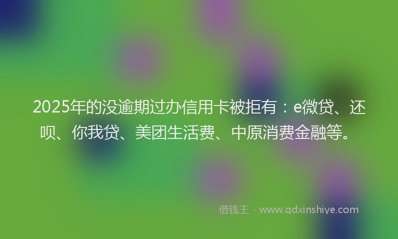 2025年的没逾期过办信用卡被拒有：e微贷、还呗、你我贷、美团生活费、中原消费金融等。