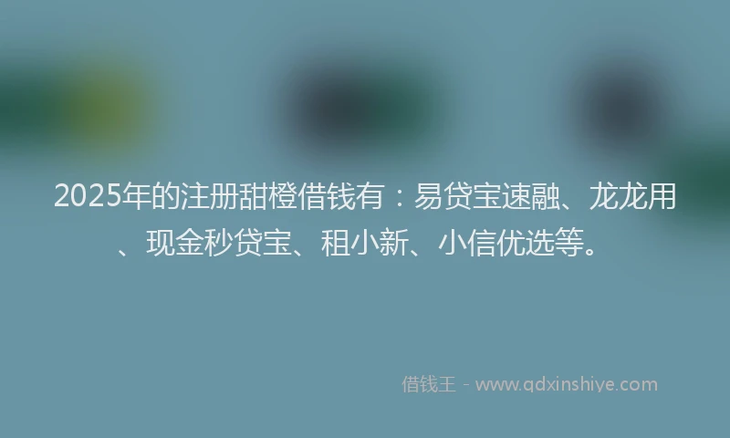 2025年的注册甜橙借钱有：易贷宝速融、龙龙用、现金秒贷宝、租小新、小信优选等。