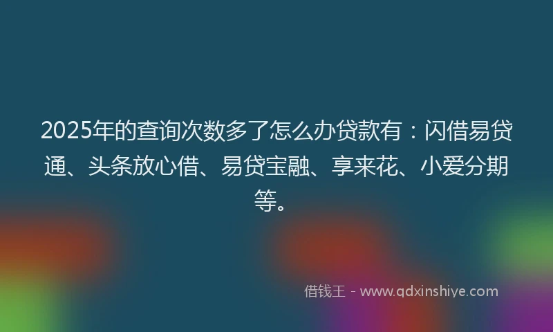 2025年的查询次数多了怎么办贷款有：闪借易贷通、头条放心借、易贷宝融、享来花、小爱分期等。