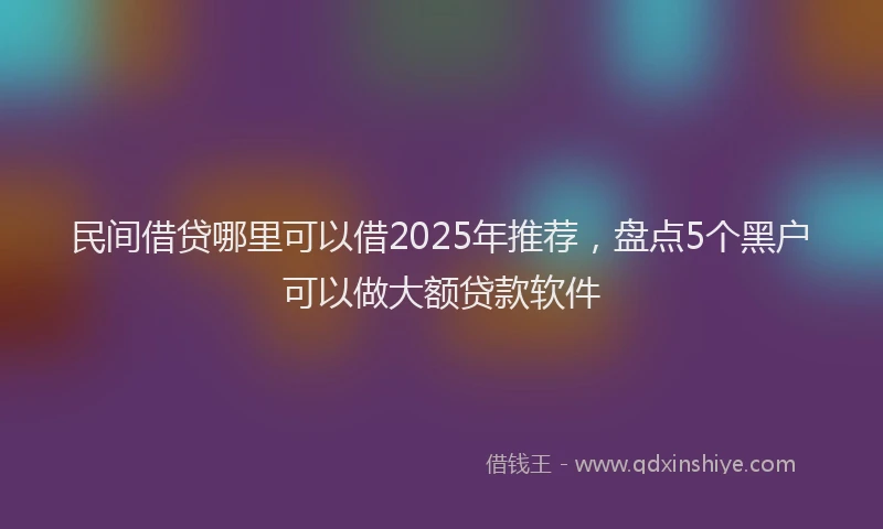 民间借贷哪里可以借2025年推荐，盘点5个黑户可以做大额贷款软件