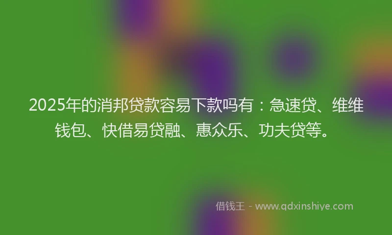2025年的消邦贷款容易下款吗有：急速贷、维维钱包、快借易贷融、惠众乐、功夫贷等。