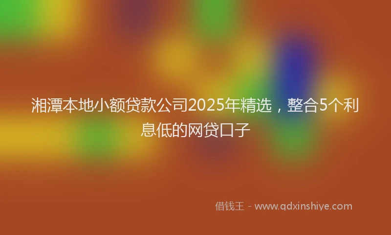 湘潭本地小额贷款公司2025年精选，整合5个利息低的网贷口子