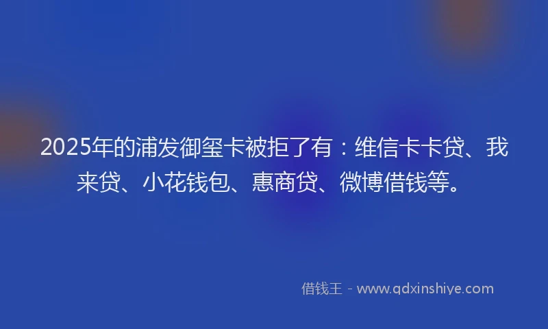 2025年的浦发御玺卡被拒了有：维信卡卡贷、我来贷、小花钱包、惠商贷、微博借钱等。