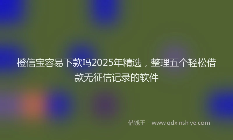 橙信宝容易下款吗2025年精选，整理五个轻松借款无征信记录的软件