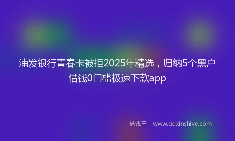 浦发银行青春卡被拒2025年精选，归纳5个黑户借钱0门槛极速下款app