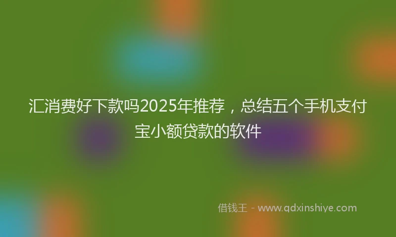 汇消费好下款吗2025年推荐，总结五个手机支付宝小额贷款的软件