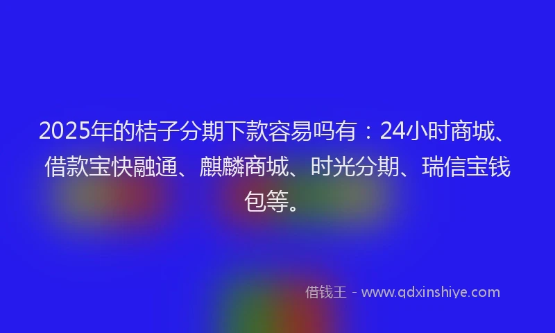 2025年的桔子分期下款容易吗有：24小时商城、借款宝快融通、麒麟商城、时光分期、瑞信宝钱包等。